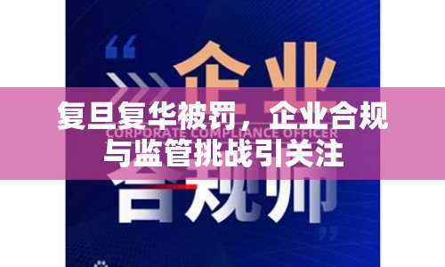 復旦復華被罰，企業(yè)合規(guī)與監(jiān)管挑戰(zhàn)引關注