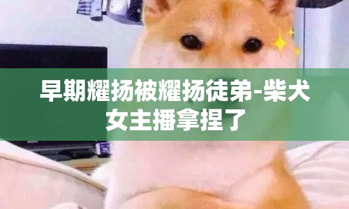 早期耀揚(yáng)被耀揚(yáng)徒弟-柴犬女主播拿捏了