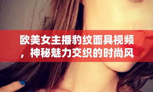 歐美女主播豹紋面具視頻，神秘魅力交織的時尚風(fēng)潮