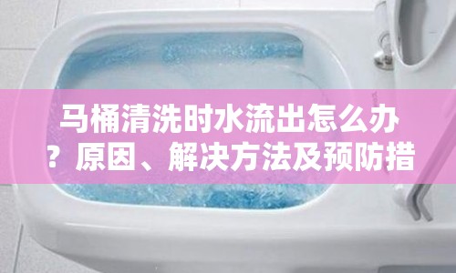 馬桶清洗時水流出怎么辦？原因、解決方法及預(yù)防措施全解析