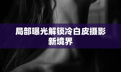 局部曝光解鎖冷白皮攝影新境界