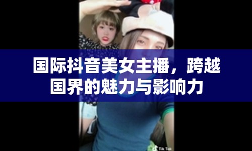 國際抖音美女主播，跨越國界的魅力與影響力