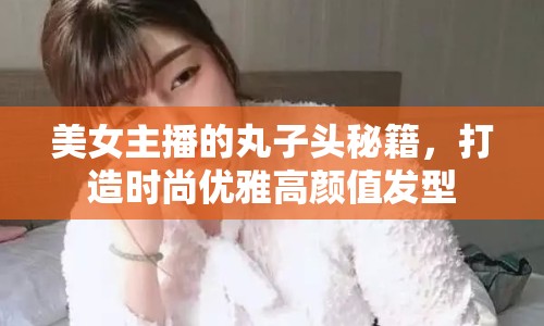 美女主播的丸子頭秘籍，打造時尚優(yōu)雅高顏值發(fā)型