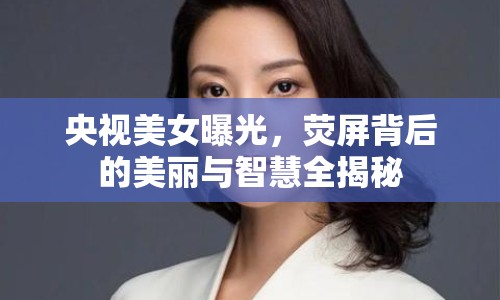 央視美女曝光，熒屏背后的美麗與智慧全揭秘