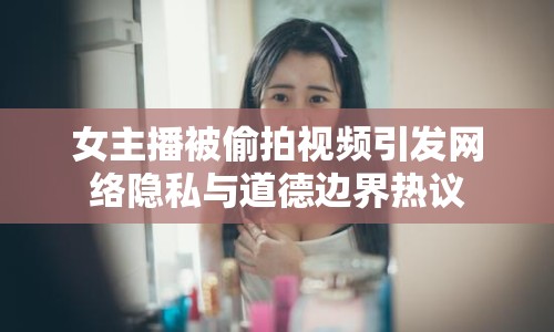 女主播被偷拍視頻引發(fā)網(wǎng)絡隱私與道德邊界熱議