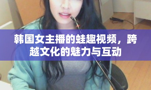 韓國女主播的蛙趣視頻，跨越文化的魅力與互動