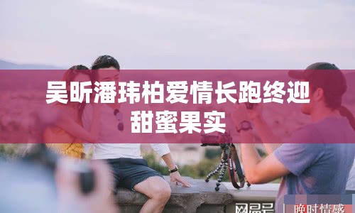 吳昕潘瑋柏愛情長跑終迎甜蜜果實