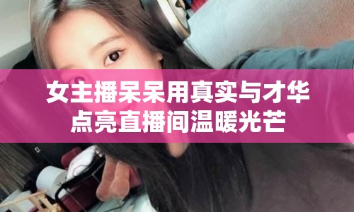 女主播呆呆用真實與才華點亮直播間溫暖光芒