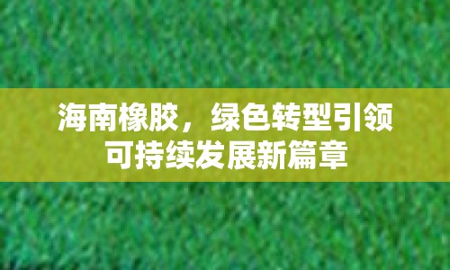 海南橡膠，綠色轉型引領可持續(xù)發(fā)展新篇章