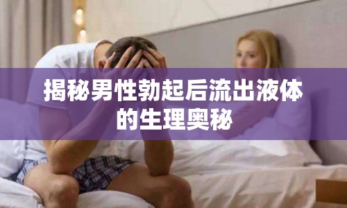 揭秘男性勃起后流出液體的生理奧秘