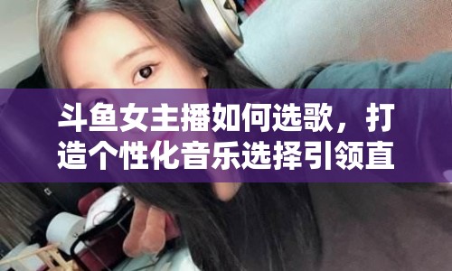 斗魚女主播如何選歌，打造個性化音樂選擇引領直播新風尚