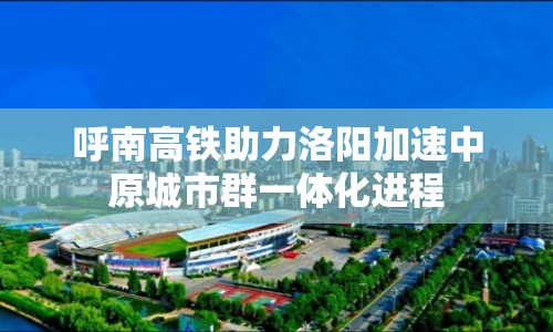 呼南高鐵助力洛陽加速中原城市群一體化進程