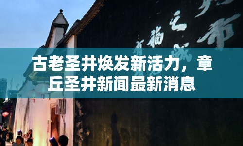 古老圣井煥發(fā)新活力，章丘圣井新聞最新消息