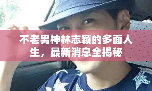 不老男神林志穎的多面人生，最新消息全揭秘