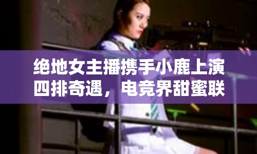 絕地女主播攜手小鹿上演四排奇遇，電競界甜蜜聯(lián)動引熱議