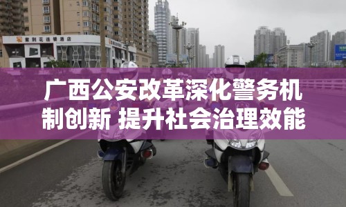 廣西公安改革深化警務機制創(chuàng)新 提升社會治理效能