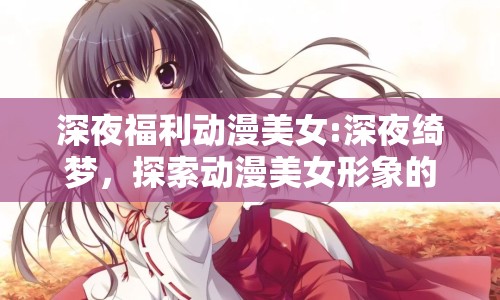 深夜福利動漫美女:深夜綺夢，探索動漫美女形象的魅力邊界