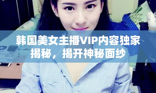 韓國美女主播VIP內(nèi)容獨(dú)家揭秘，揭開神秘面紗