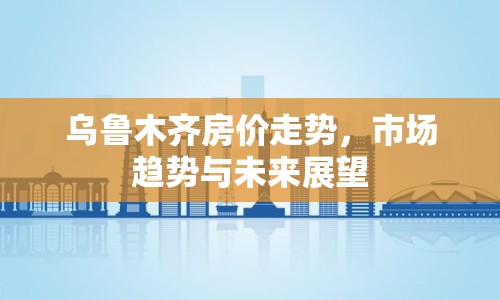 烏魯木齊房價走勢，市場趨勢與未來展望