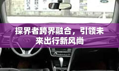 探界者跨界融合，引領(lǐng)未來(lái)出行新風(fēng)尚