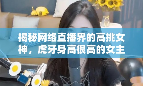 揭秘網(wǎng)絡直播界的高挑女神，虎牙身高很高的女主播是誰？