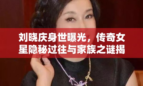 劉曉慶身世曝光，傳奇女星隱秘過往與家族之謎揭曉