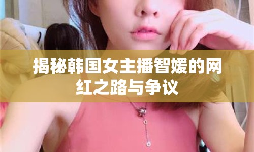 揭秘韓國女主播智媛的網(wǎng)紅之路與爭議