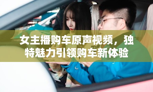 女主播購車原聲視頻，獨(dú)特魅力引領(lǐng)購車新體驗