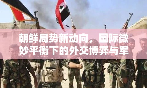 朝鮮局勢新動向，國際微妙平衡下的外交博弈與軍事威脅