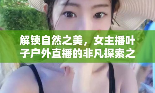 解鎖自然之美，女主播葉子戶外直播的非凡探索之旅