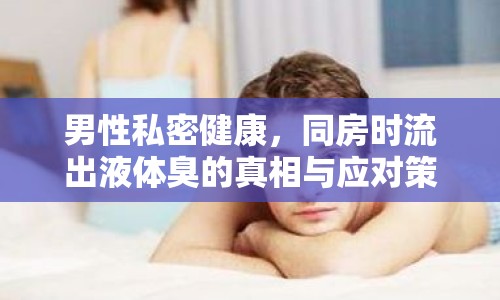 男性私密健康，同房時流出液體臭的真相與應(yīng)對策略