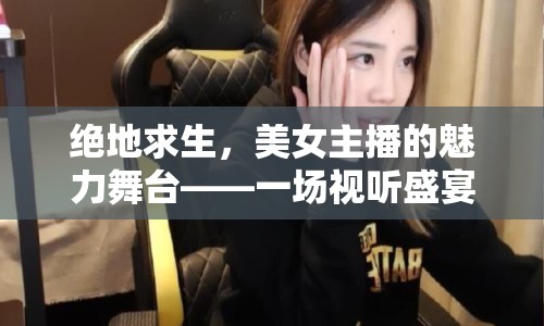 絕地求生，美女主播的魅力舞臺——一場視聽盛宴的深度剖析