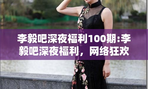 李毅吧深夜福利100期:李毅吧深夜福利，網絡狂歡的縮影