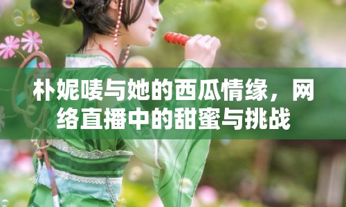 樸妮嘜與她的西瓜情緣，網(wǎng)絡(luò)直播中的甜蜜與挑戰(zhàn)