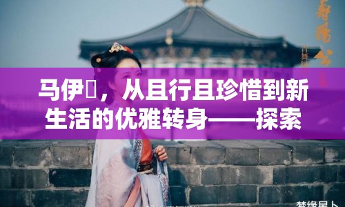 馬伊琾，從且行且珍惜到新生活的優(yōu)雅轉(zhuǎn)身——探索她的最新動態(tài)與人生新篇章