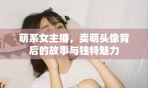 萌系女主播，賣萌頭像背后的故事與獨特魅力