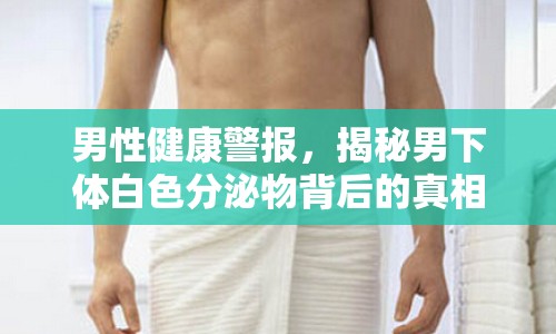 男性健康警報，揭秘男下體白色分泌物背后的真相