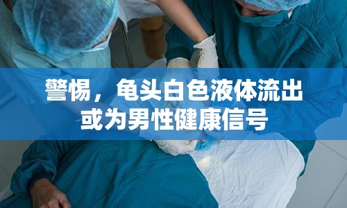 警惕，龜頭白色液體流出或為男性健康信號