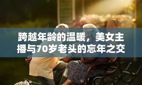 跨越年齡的溫暖，美女主播與70歲老頭的忘年之交