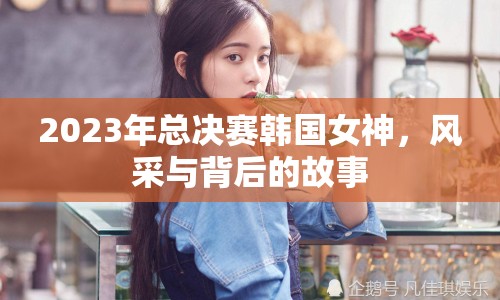 2023年總決賽韓國女神，風(fēng)采與背后的故事