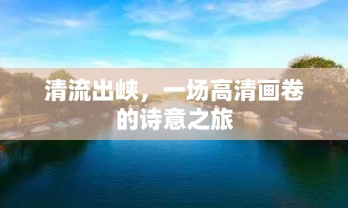 清流出峽，一場高清畫卷的詩意之旅