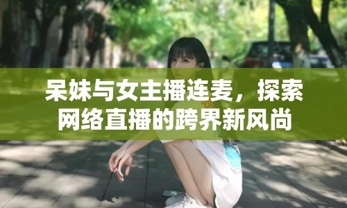 呆妹與女主播連麥，探索網(wǎng)絡(luò)直播的跨界新風(fēng)尚