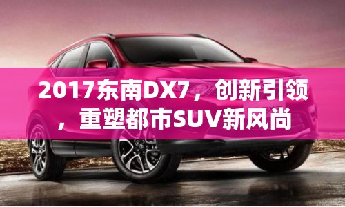 2017東南DX7，創(chuàng)新引領(lǐng)，重塑都市SUV新風(fēng)尚