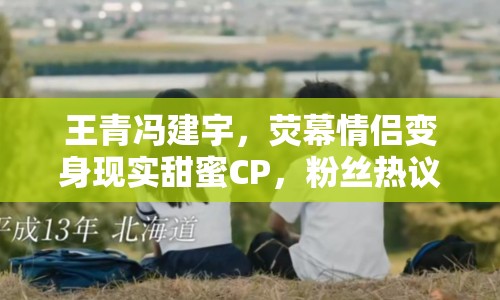 王青馮建宇，熒幕情侶變身現(xiàn)實甜蜜CP，粉絲熱議不斷