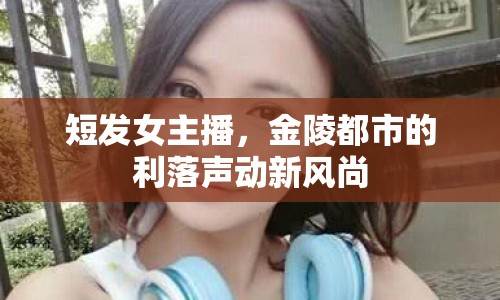 短發(fā)女主播，金陵都市的利落聲動新風尚