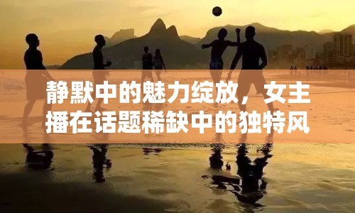 靜默中的魅力綻放，女主播在話題稀缺中的獨特風(fēng)采