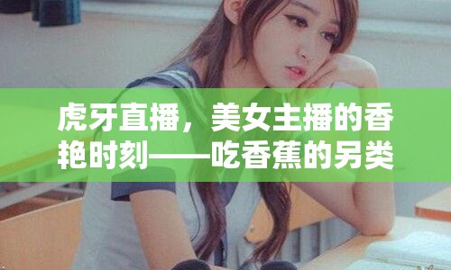 虎牙直播，美女主播的香艷時刻——吃香蕉的另類魅力