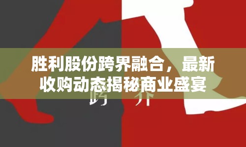 勝利股份跨界融合，最新收購(gòu)動(dòng)態(tài)揭秘商業(yè)盛宴