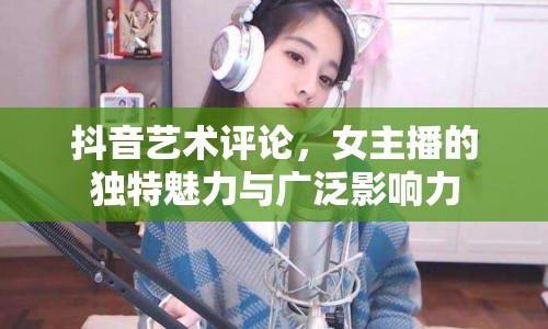 抖音藝術評論，女主播的獨特魅力與廣泛影響力