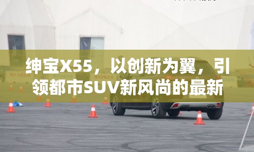 紳寶X55，以創(chuàng)新為翼，引領(lǐng)都市SUV新風尚的最新動態(tài)與市場展望